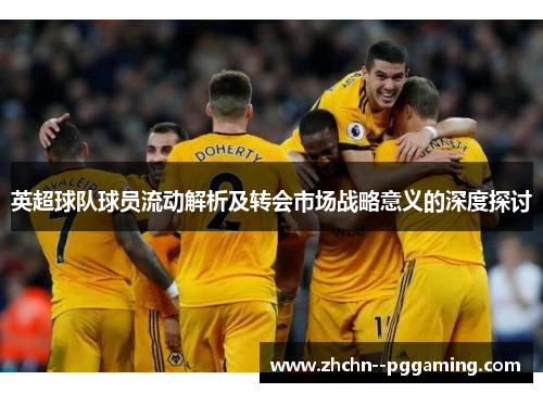 英超球队球员流动解析及转会市场战略意义的深度探讨 英超球队球员流动解析及转会市场战略意义的深度探讨