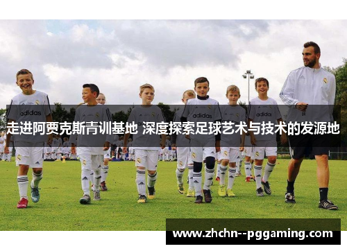 走进阿贾克斯青训基地 深度探索足球艺术与技术的发源地 走进阿贾克斯青训基地 深度探索足球艺术与技术的发源地