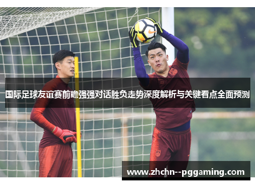 国际足球友谊赛前瞻强强对话胜负走势深度解析与关键看点全面预测 国际足球友谊赛前瞻强强对话胜负走势深度解析与关键看点全面预测